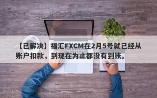 【已解决】福汇FXCM在2月5号就已经从账户扣款，到现在为止都没有到账。