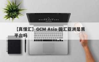 【真懂汇】GCM Asia 国汇亚洲是黑平台吗
