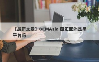 【最新文章】GCMAsia 国汇亚洲是黑平台吗
