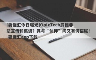 [要懂汇今日曝光]OpixTech辰德非法宣传和集资？其与“伙伴”间又有何猫腻！-要懂汇app下载
