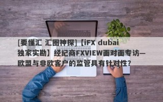[要懂汇 汇圈神探]【iFX dubai独家实勘】经纪商FXVIEW面对面专访—欧盟与非欧客户的监管具有针对性？