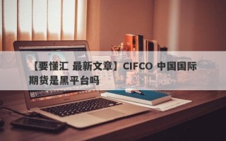 【要懂汇 最新文章】CIFCO 中国国际期货是黑平台吗
