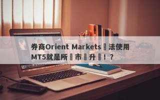 券商Orient Markets無法使用MT5就是所謂市場升級！？