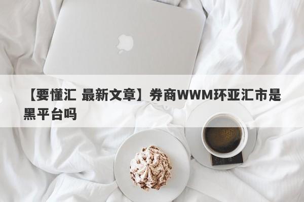 【要懂汇 最新文章】券商WWM环亚汇市是黑平台吗
-第1张图片-要懂汇圈网