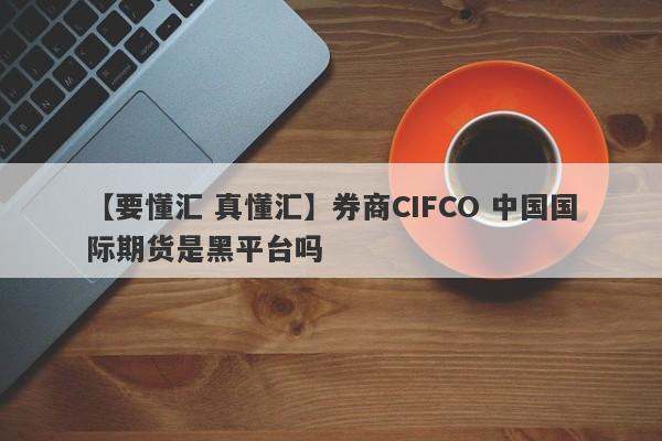 【要懂汇 真懂汇】券商CIFCO 中国国际期货是黑平台吗
-第1张图片-要懂汇圈网