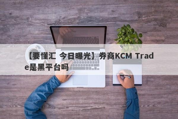 【要懂汇 今日曝光】券商KCM Trade是黑平台吗
-第1张图片-要懂汇圈网