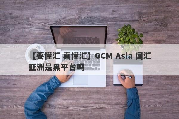 【要懂汇 真懂汇】GCM Asia 国汇亚洲是黑平台吗
-第1张图片-要懂汇圈网