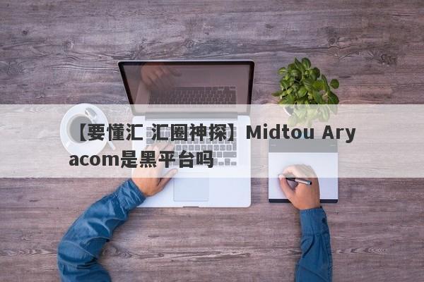 【要懂汇 汇圈神探】Midtou Aryacom是黑平台吗
-第1张图片-要懂汇圈网