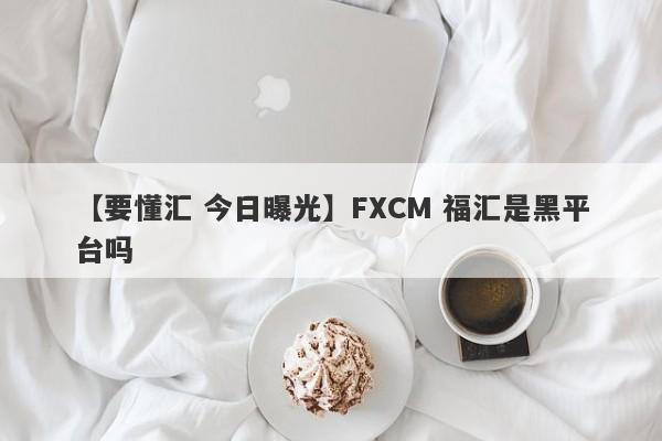 【要懂汇 今日曝光】FXCM 福汇是黑平台吗
-第1张图片-要懂汇圈网