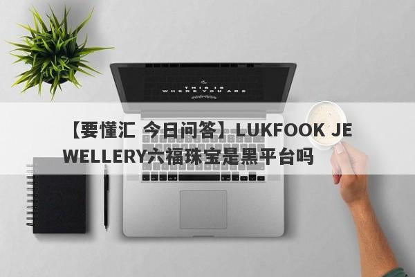 【要懂汇 今日问答】LUKFOOK JEWELLERY六福珠宝是黑平台吗
-第1张图片-要懂汇圈网