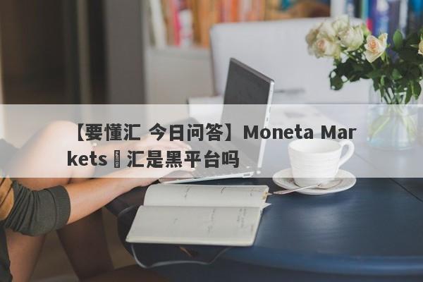 【要懂汇 今日问答】Moneta Markets億汇是黑平台吗
-第1张图片-要懂汇圈网