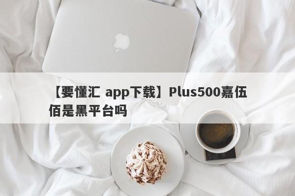 【要懂汇 app下载】Plus500嘉伍佰是黑平台吗
-第1张图片-要懂汇圈网