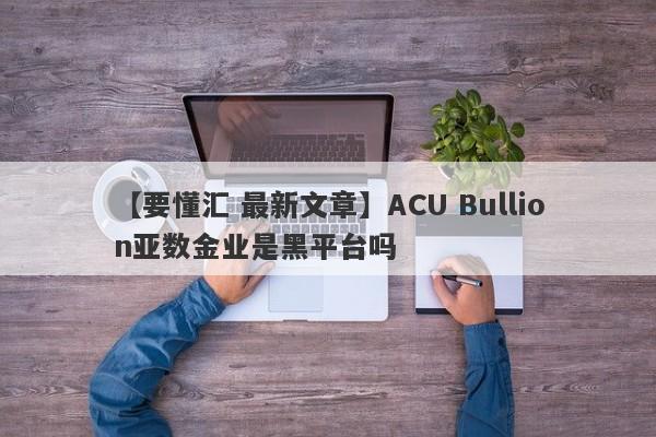 【要懂汇 最新文章】ACU Bullion亚数金业是黑平台吗
-第1张图片-要懂汇圈网
