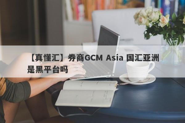 【真懂汇】券商GCM Asia 国汇亚洲是黑平台吗
-第1张图片-要懂汇圈网