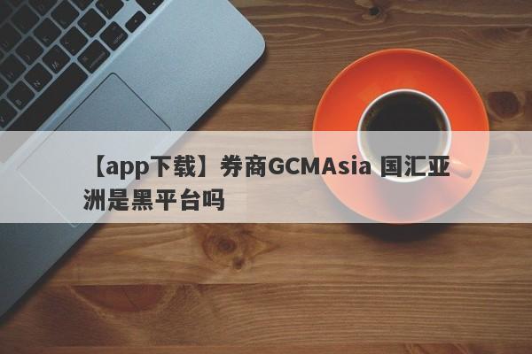 【app下载】券商GCMAsia 国汇亚洲是黑平台吗
-第1张图片-要懂汇圈网