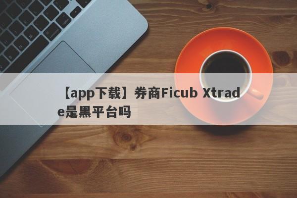 【app下载】券商Ficub Xtrade是黑平台吗
-第1张图片-要懂汇圈网