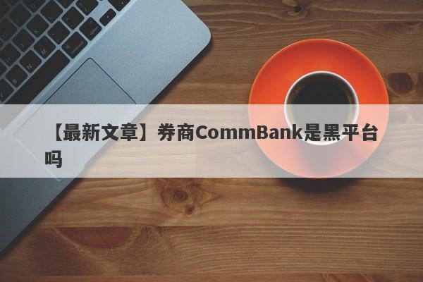 【最新文章】券商CommBank是黑平台吗
-第1张图片-要懂汇圈网