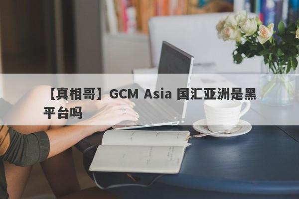 【真相哥】GCM Asia 国汇亚洲是黑平台吗
-第1张图片-要懂汇圈网