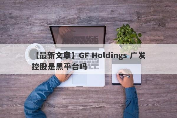 【最新文章】GF Holdings 广发控股是黑平台吗
-第1张图片-要懂汇圈网