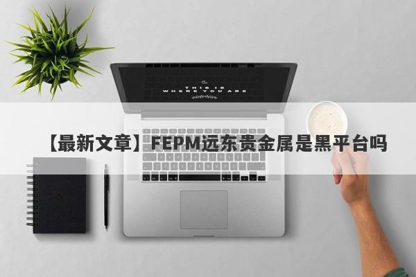 【最新文章】FEPM远东贵金属是黑平台吗
-第1张图片-要懂汇圈网