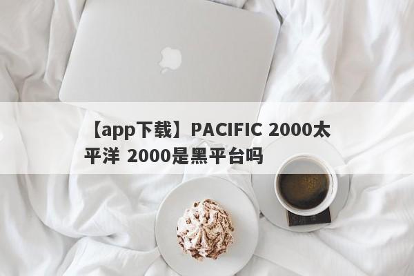 【app下载】PACIFIC 2000太平洋 2000是黑平台吗
-第1张图片-要懂汇圈网