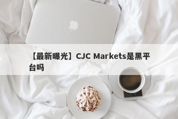 【最新曝光】CJC Markets是黑平台吗
-第1张图片-要懂汇圈网