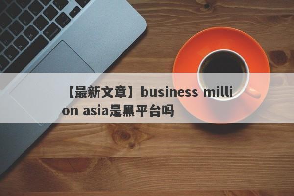 【最新文章】business million asia是黑平台吗
-第1张图片-要懂汇圈网