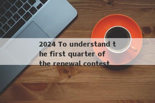 2024 To understand the first quarter of the renewal contest-第1张图片-要懂汇圈网