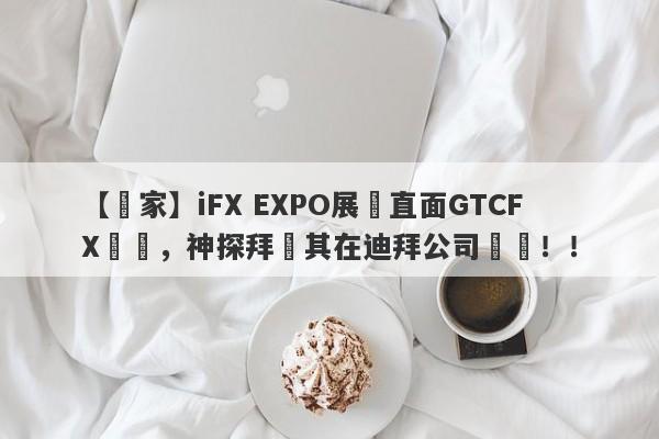 【獨家】iFX EXPO展會直面GTCFX澤匯，神探拜訪其在迪拜公司實體！！-第1张图片-要懂汇圈网